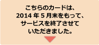 こちらのカードは、2014年5月末をもって、サービスを終了させていただきました。